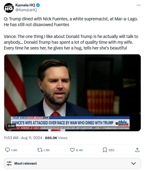 Tweet from Kamala HQ with clip of Vance interview on ABC -

Q: Trump dined with Nick Fuentes, a white supremacist, at Mar-a-Lago. He has still not disavowed Fuentes

Vance: The one thing I like about Donald Trump is he actually will talk to anybody... Donald Trump has spent a lot of quality time with my wife. Every time he sees her, he gives her a hug, tells her she's beautiful

https://x.com/KamalaHQ/status/1822662623084605927